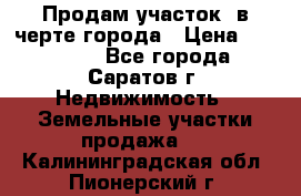 Продам участок​ в черте города › Цена ­ 500 000 - Все города, Саратов г. Недвижимость » Земельные участки продажа   . Калининградская обл.,Пионерский г.